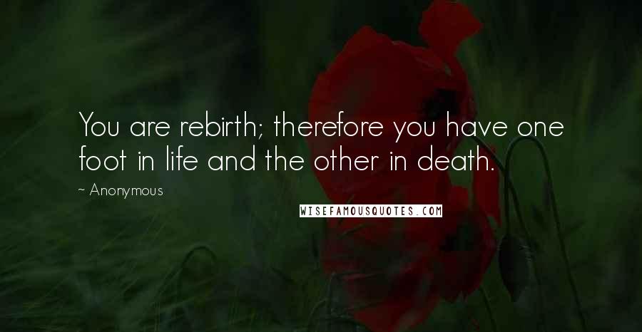 Anonymous Quotes: You are rebirth; therefore you have one foot in life and the other in death.