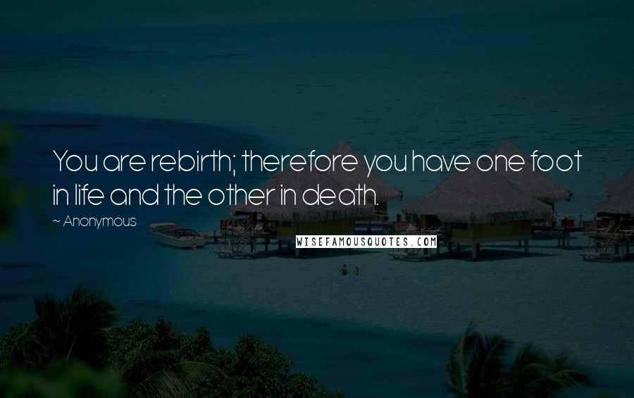 Anonymous Quotes: You are rebirth; therefore you have one foot in life and the other in death.