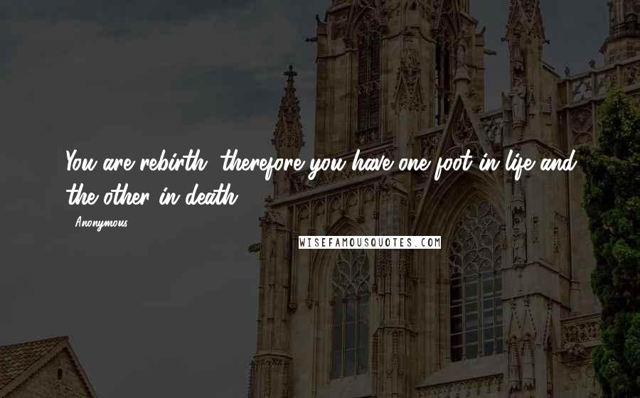 Anonymous Quotes: You are rebirth; therefore you have one foot in life and the other in death.