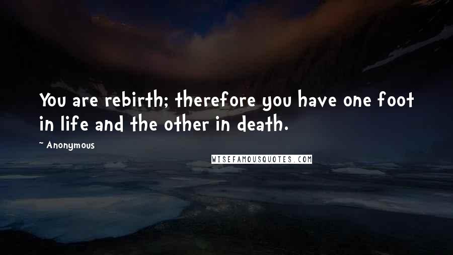 Anonymous Quotes: You are rebirth; therefore you have one foot in life and the other in death.