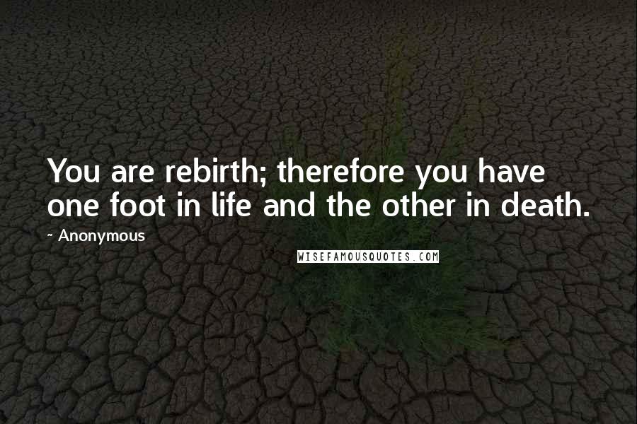 Anonymous Quotes: You are rebirth; therefore you have one foot in life and the other in death.