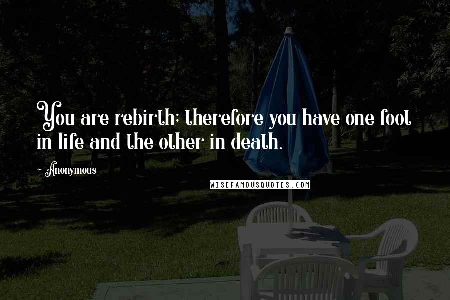 Anonymous Quotes: You are rebirth; therefore you have one foot in life and the other in death.