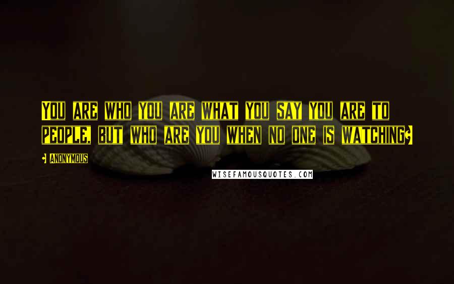 Anonymous Quotes: You are who you are what you say you are to people, but who are you when no one is watching?