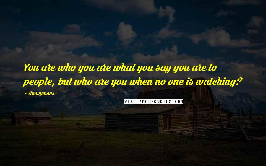 Anonymous Quotes: You are who you are what you say you are to people, but who are you when no one is watching?