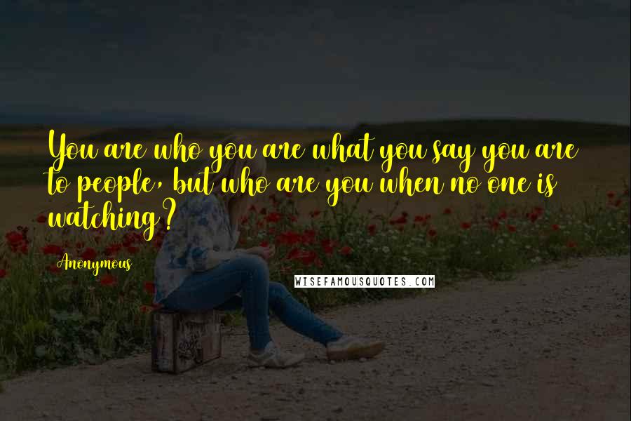 Anonymous Quotes: You are who you are what you say you are to people, but who are you when no one is watching?