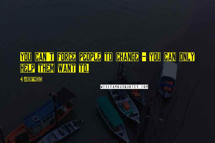 Anonymous Quotes: You can't force people to change - you can only help them want to.