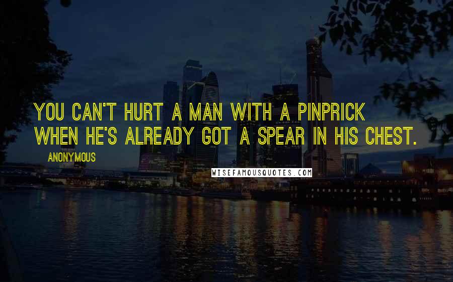 Anonymous Quotes: You can't hurt a man with a pinprick when he's already got a spear in his chest.