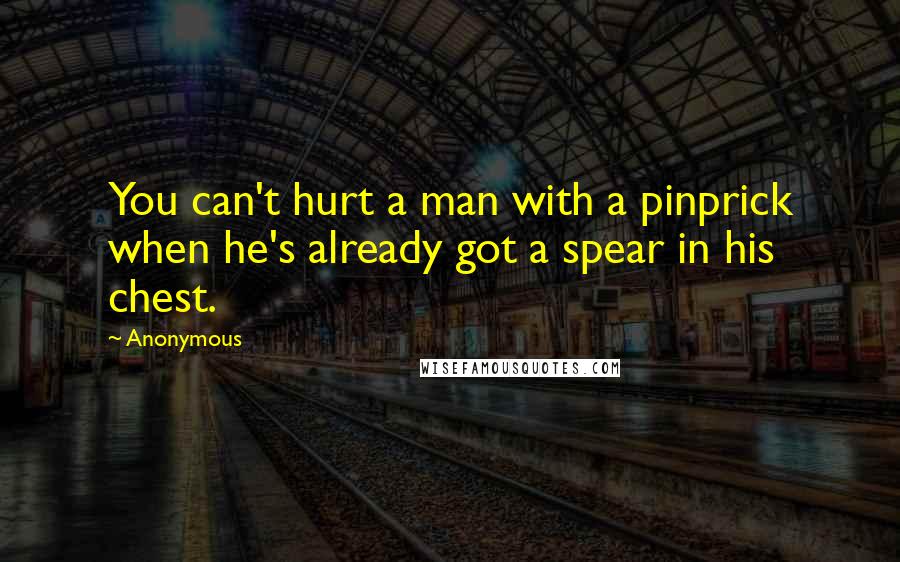 Anonymous Quotes: You can't hurt a man with a pinprick when he's already got a spear in his chest.