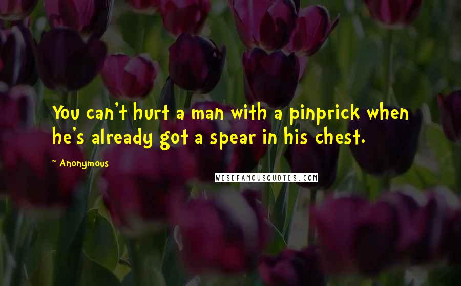 Anonymous Quotes: You can't hurt a man with a pinprick when he's already got a spear in his chest.