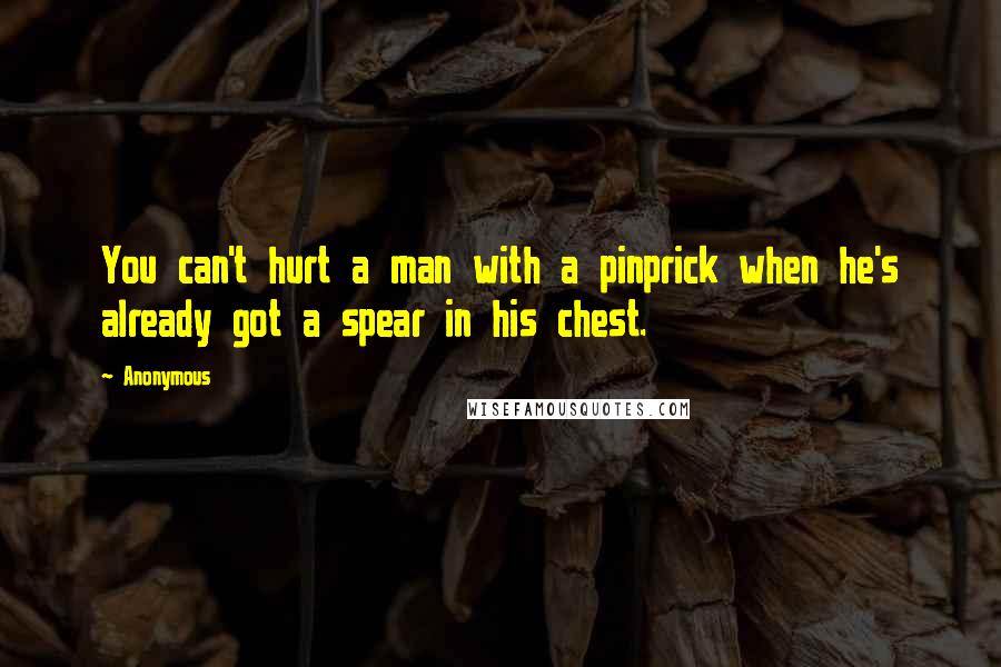 Anonymous Quotes: You can't hurt a man with a pinprick when he's already got a spear in his chest.