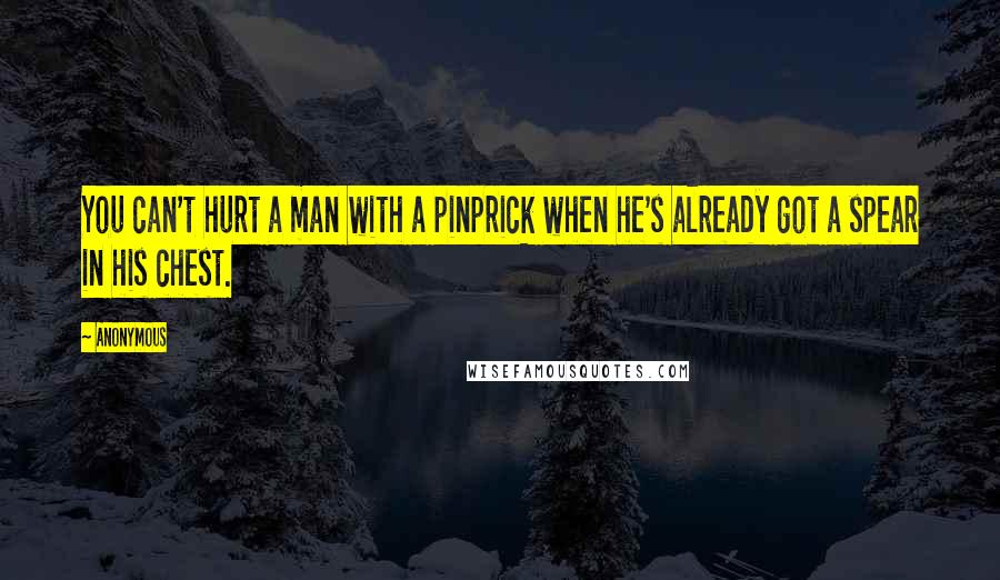 Anonymous Quotes: You can't hurt a man with a pinprick when he's already got a spear in his chest.