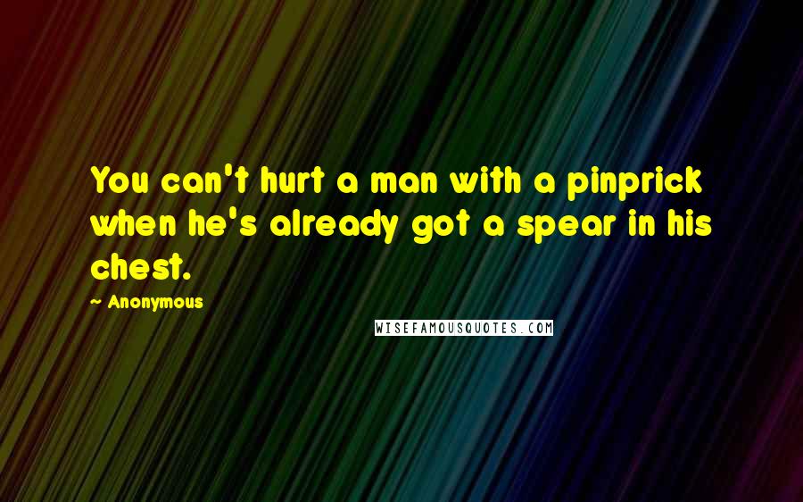 Anonymous Quotes: You can't hurt a man with a pinprick when he's already got a spear in his chest.