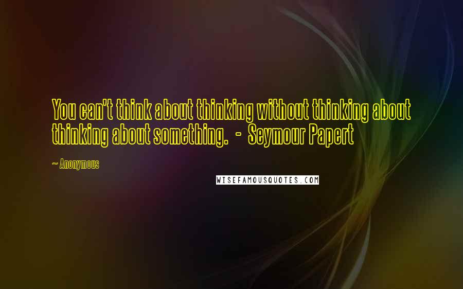 Anonymous Quotes: You can't think about thinking without thinking about thinking about something. - Seymour Papert