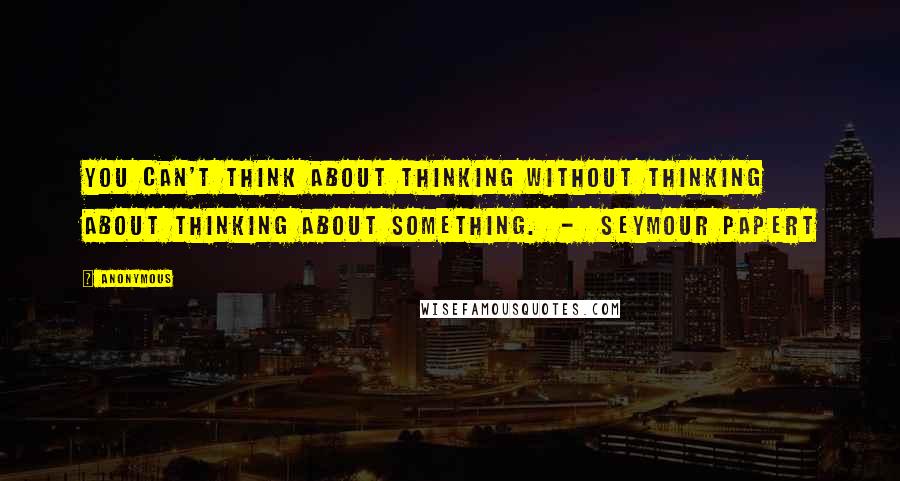 Anonymous Quotes: You can't think about thinking without thinking about thinking about something. - Seymour Papert