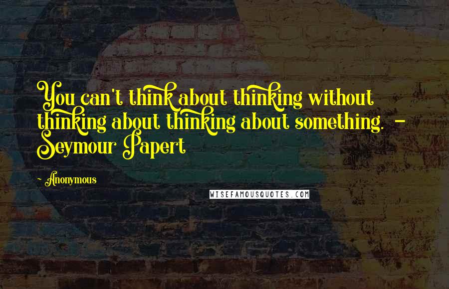 Anonymous Quotes: You can't think about thinking without thinking about thinking about something. - Seymour Papert