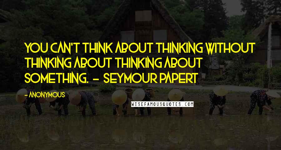 Anonymous Quotes: You can't think about thinking without thinking about thinking about something. - Seymour Papert