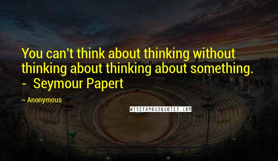 Anonymous Quotes: You can't think about thinking without thinking about thinking about something. - Seymour Papert