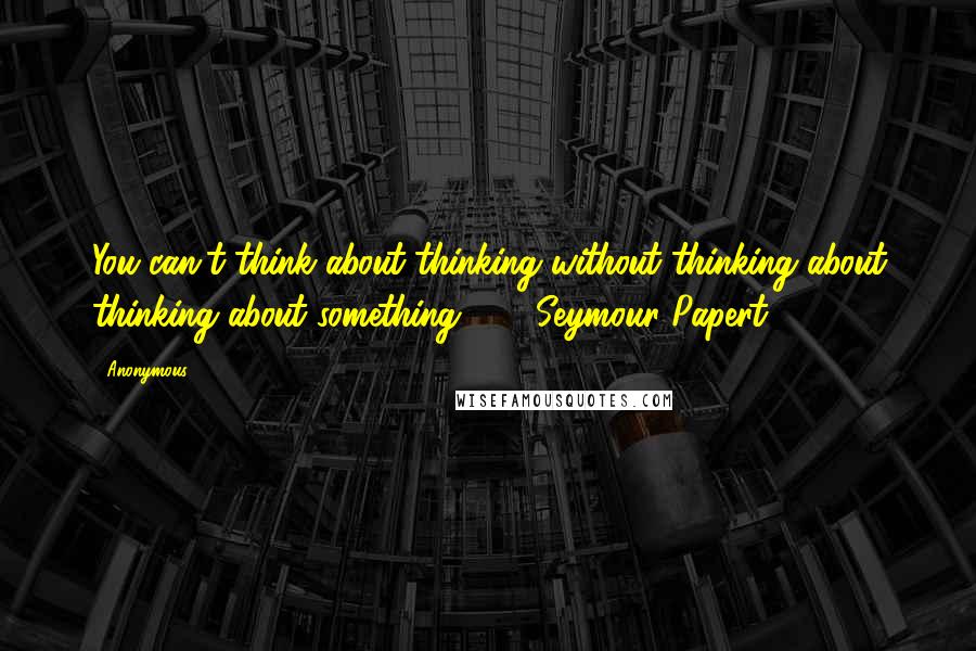 Anonymous Quotes: You can't think about thinking without thinking about thinking about something. - Seymour Papert