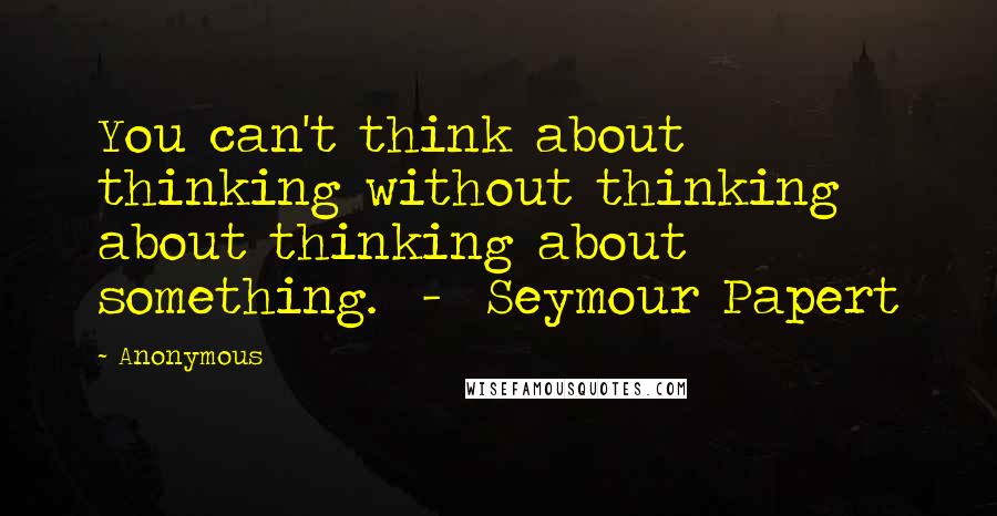 Anonymous Quotes: You can't think about thinking without thinking about thinking about something. - Seymour Papert