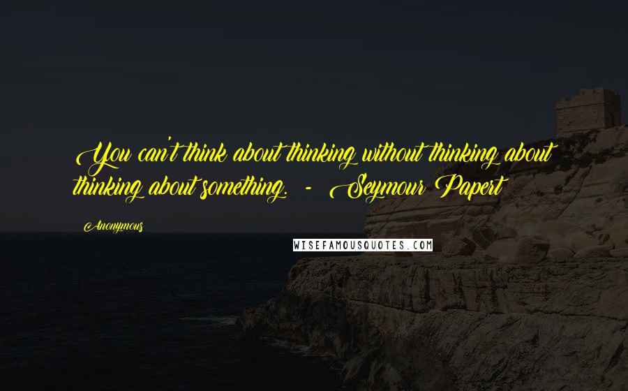 Anonymous Quotes: You can't think about thinking without thinking about thinking about something. - Seymour Papert