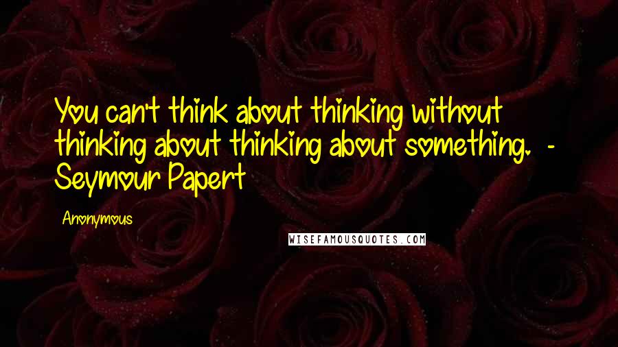 Anonymous Quotes: You can't think about thinking without thinking about thinking about something. - Seymour Papert