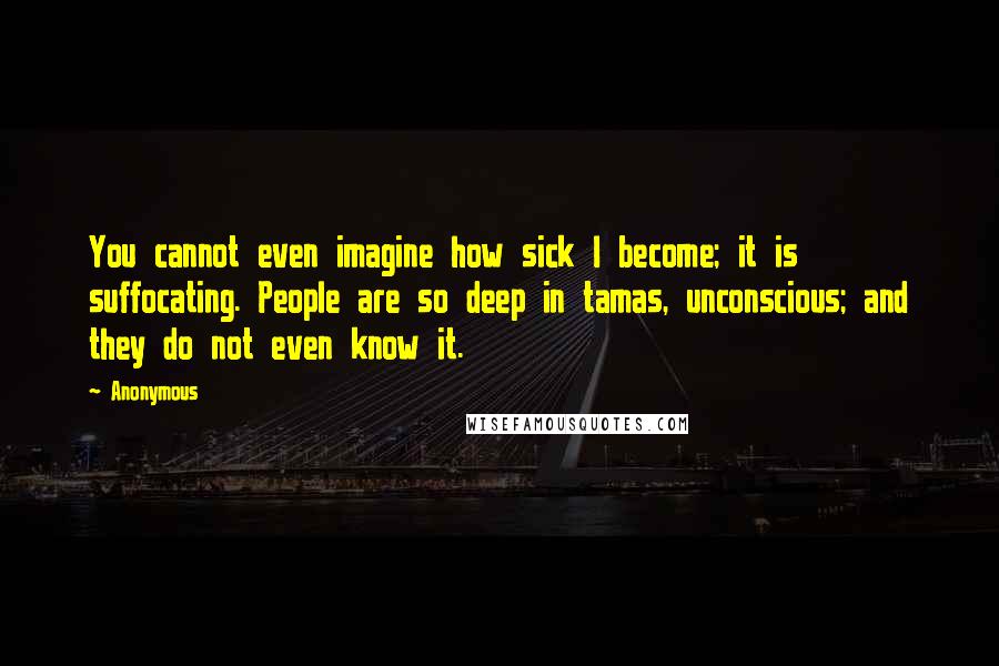 Anonymous Quotes: You cannot even imagine how sick I become; it is suffocating. People are so deep in tamas, unconscious; and they do not even know it.