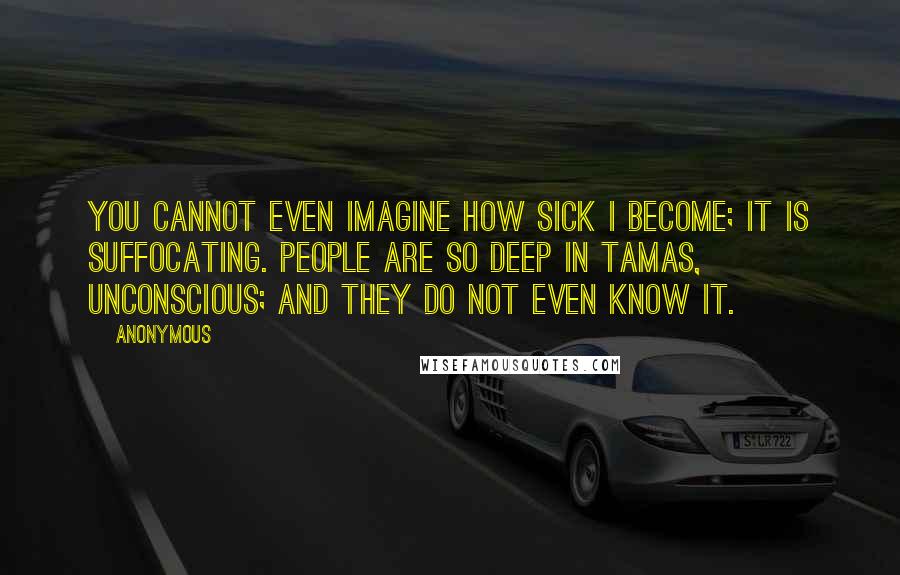 Anonymous Quotes: You cannot even imagine how sick I become; it is suffocating. People are so deep in tamas, unconscious; and they do not even know it.