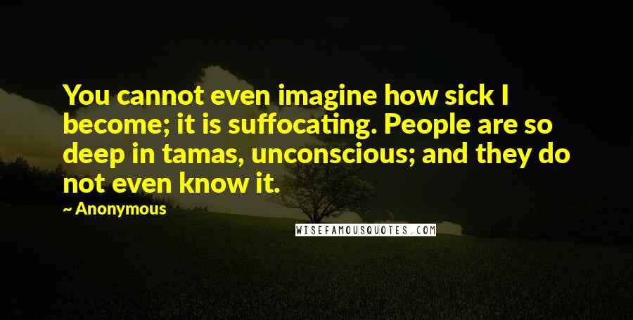 Anonymous Quotes: You cannot even imagine how sick I become; it is suffocating. People are so deep in tamas, unconscious; and they do not even know it.