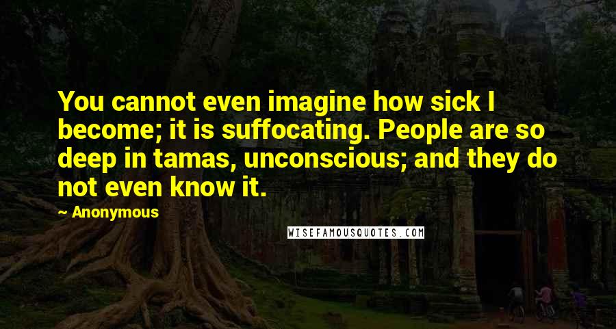 Anonymous Quotes: You cannot even imagine how sick I become; it is suffocating. People are so deep in tamas, unconscious; and they do not even know it.