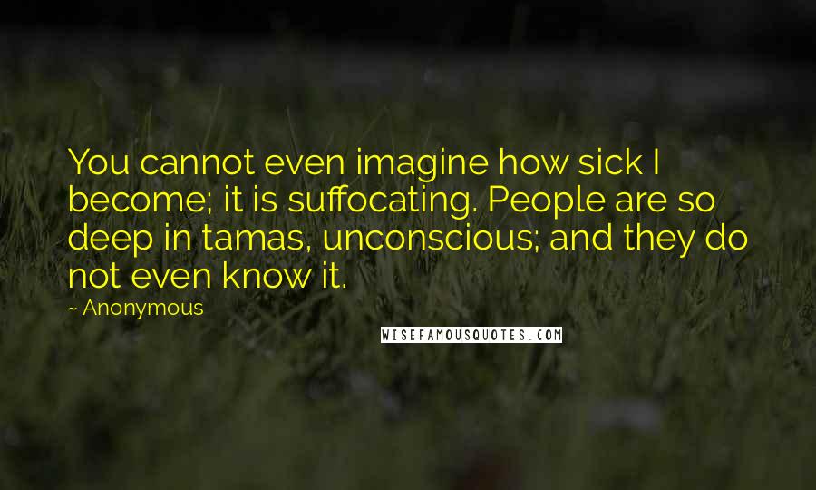 Anonymous Quotes: You cannot even imagine how sick I become; it is suffocating. People are so deep in tamas, unconscious; and they do not even know it.