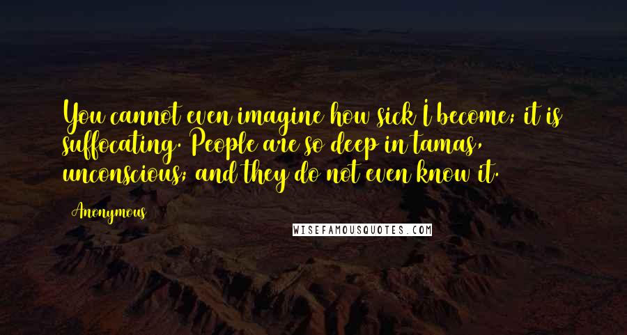 Anonymous Quotes: You cannot even imagine how sick I become; it is suffocating. People are so deep in tamas, unconscious; and they do not even know it.