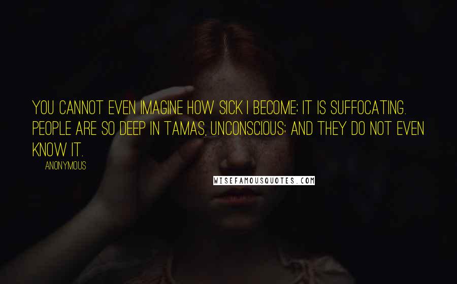 Anonymous Quotes: You cannot even imagine how sick I become; it is suffocating. People are so deep in tamas, unconscious; and they do not even know it.