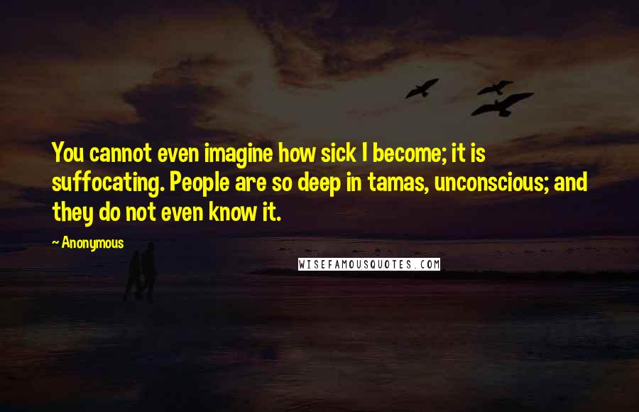 Anonymous Quotes: You cannot even imagine how sick I become; it is suffocating. People are so deep in tamas, unconscious; and they do not even know it.