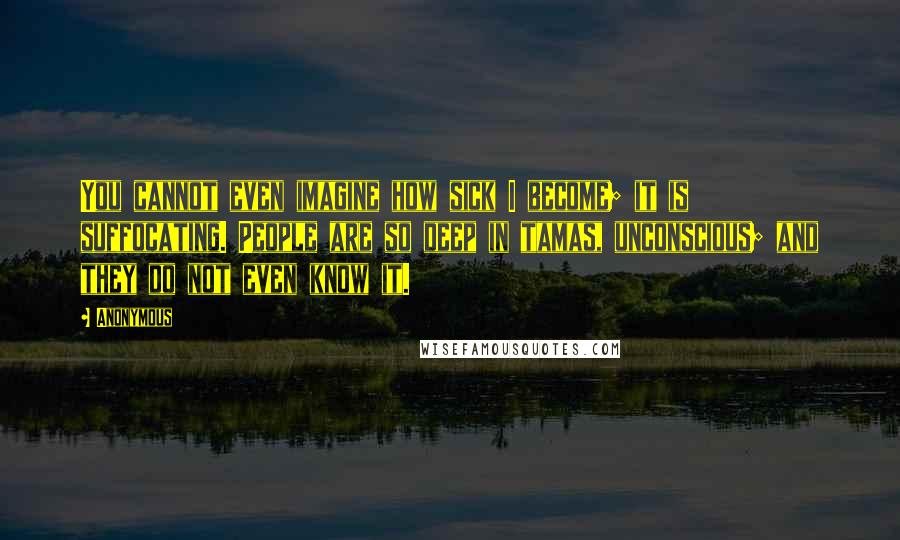 Anonymous Quotes: You cannot even imagine how sick I become; it is suffocating. People are so deep in tamas, unconscious; and they do not even know it.