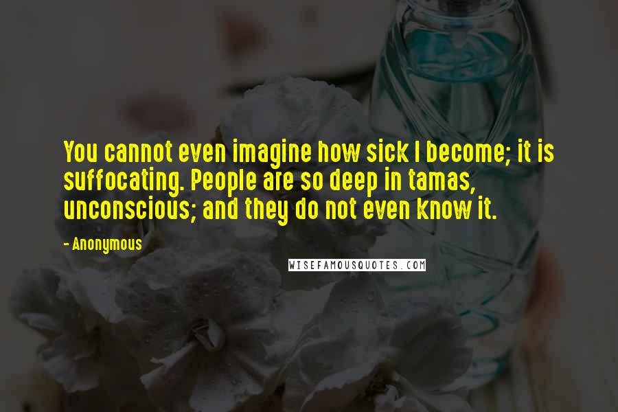 Anonymous Quotes: You cannot even imagine how sick I become; it is suffocating. People are so deep in tamas, unconscious; and they do not even know it.