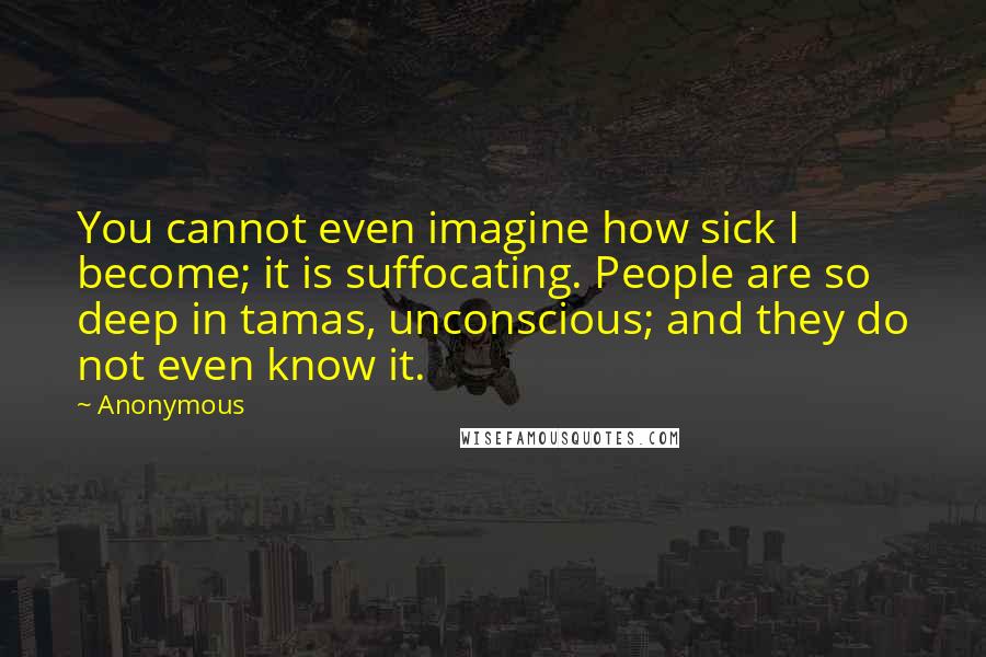 Anonymous Quotes: You cannot even imagine how sick I become; it is suffocating. People are so deep in tamas, unconscious; and they do not even know it.