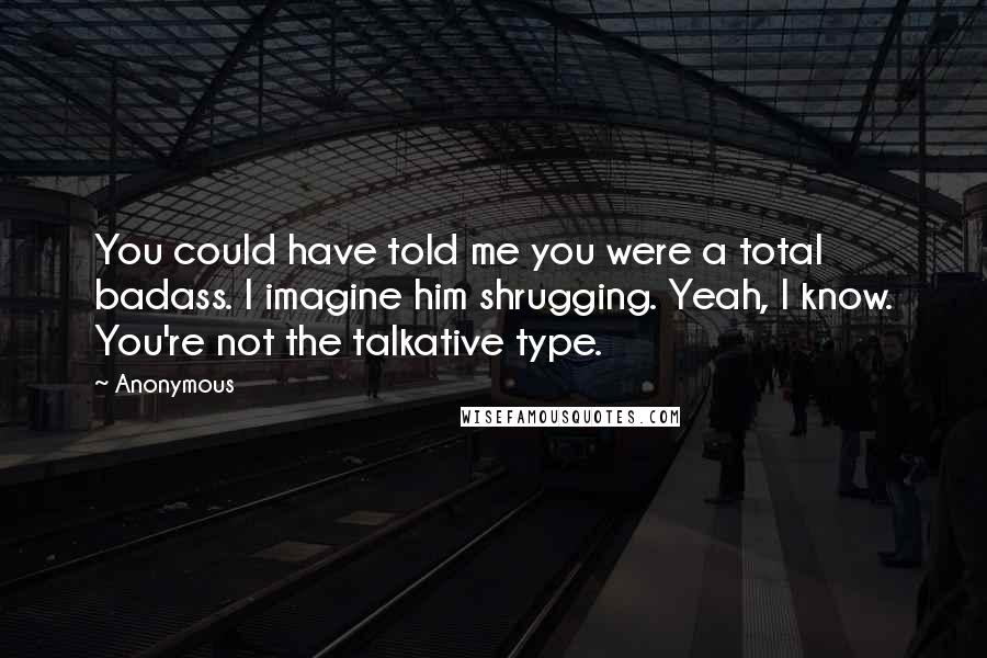 Anonymous Quotes: You could have told me you were a total badass. I imagine him shrugging. Yeah, I know. You're not the talkative type.