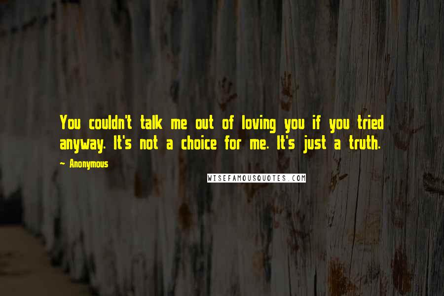 Anonymous Quotes: You couldn't talk me out of loving you if you tried anyway. It's not a choice for me. It's just a truth.