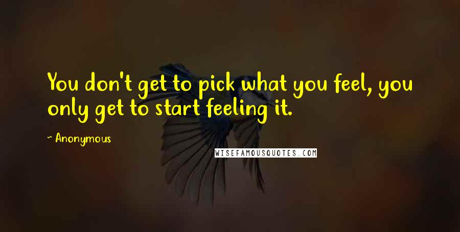 Anonymous Quotes: You don't get to pick what you feel, you only get to start feeling it.