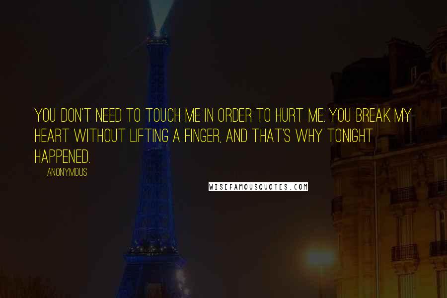 Anonymous Quotes: You don't need to touch me in order to hurt me. You break my heart without lifting a finger, and that's why tonight happened.