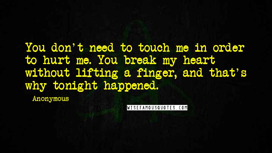 Anonymous Quotes: You don't need to touch me in order to hurt me. You break my heart without lifting a finger, and that's why tonight happened.