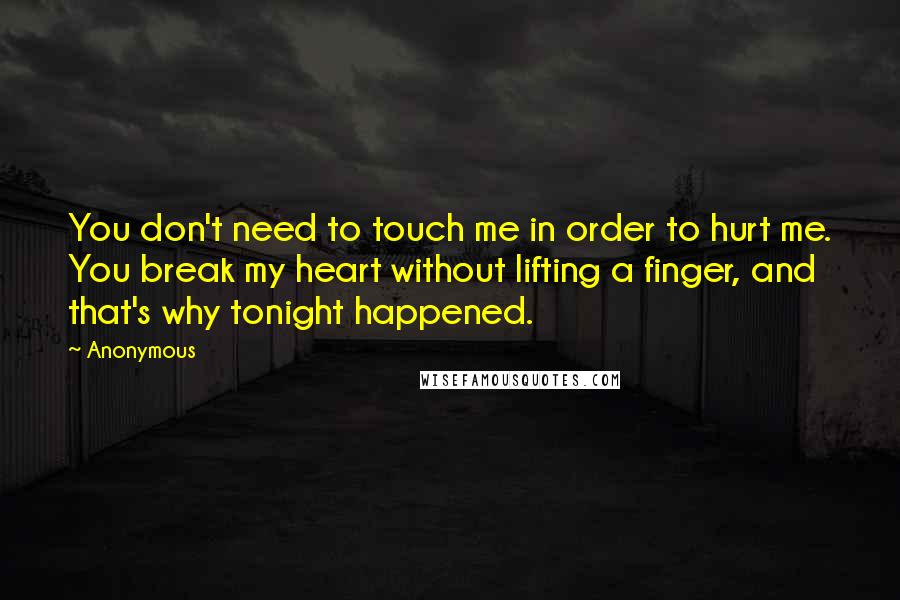 Anonymous Quotes: You don't need to touch me in order to hurt me. You break my heart without lifting a finger, and that's why tonight happened.