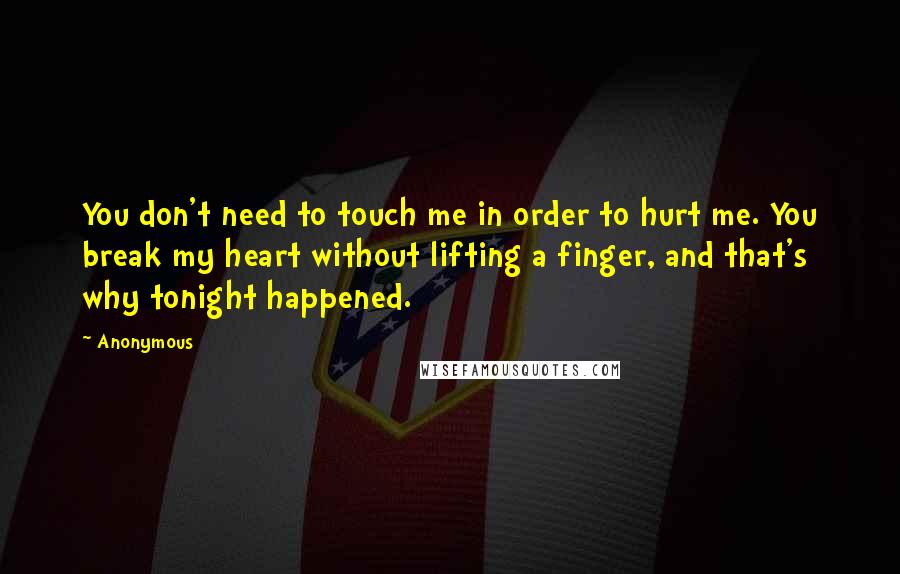 Anonymous Quotes: You don't need to touch me in order to hurt me. You break my heart without lifting a finger, and that's why tonight happened.