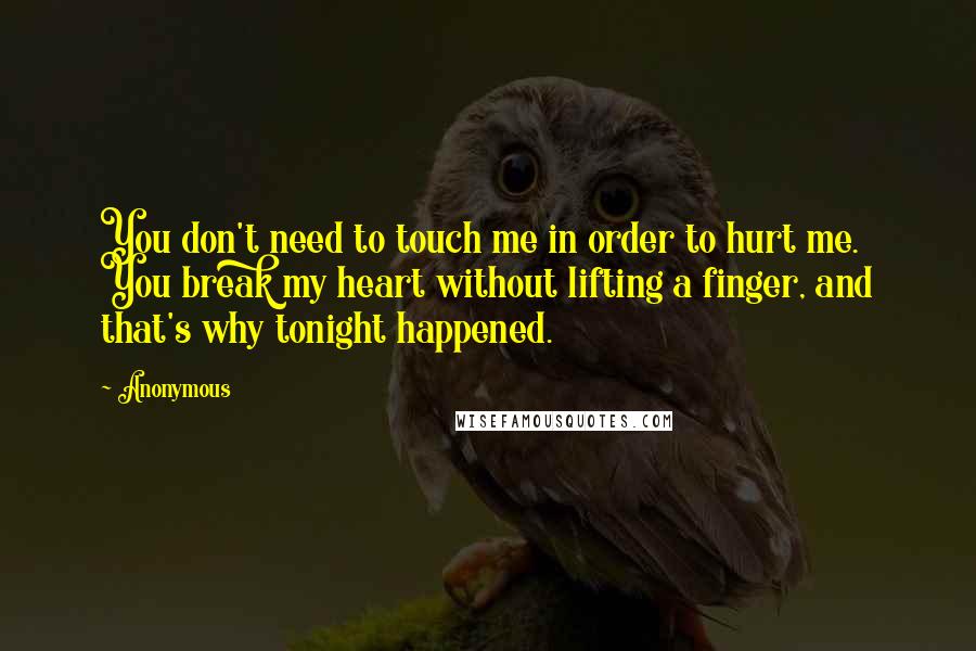 Anonymous Quotes: You don't need to touch me in order to hurt me. You break my heart without lifting a finger, and that's why tonight happened.