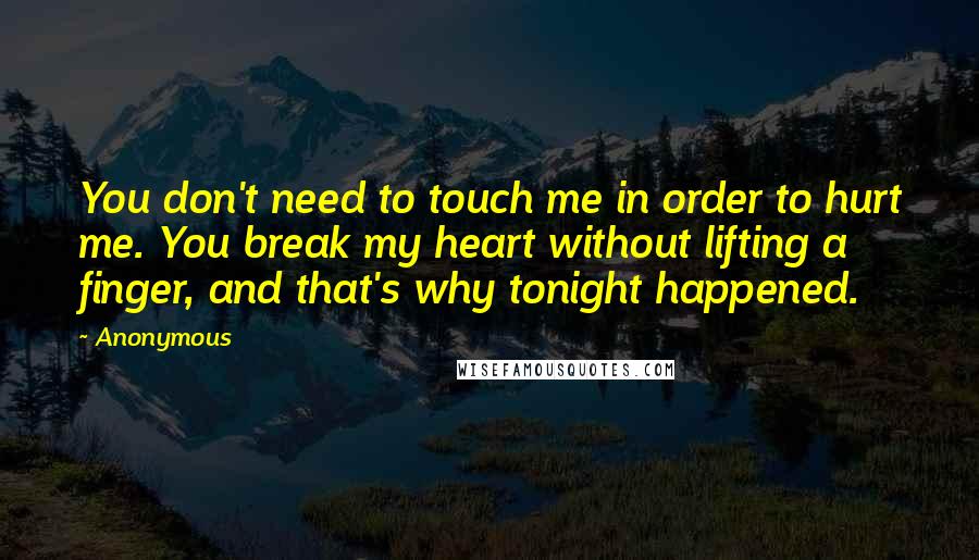 Anonymous Quotes: You don't need to touch me in order to hurt me. You break my heart without lifting a finger, and that's why tonight happened.