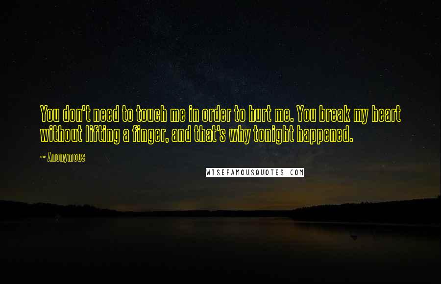 Anonymous Quotes: You don't need to touch me in order to hurt me. You break my heart without lifting a finger, and that's why tonight happened.