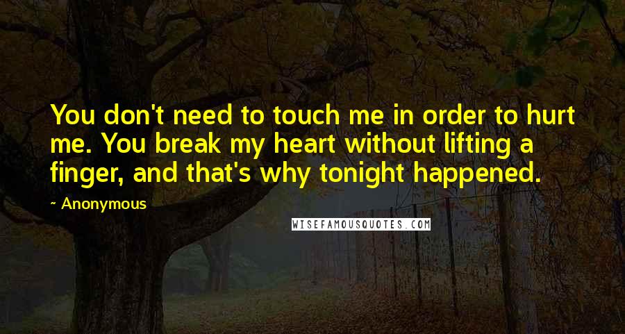 Anonymous Quotes: You don't need to touch me in order to hurt me. You break my heart without lifting a finger, and that's why tonight happened.