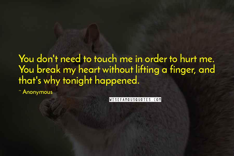 Anonymous Quotes: You don't need to touch me in order to hurt me. You break my heart without lifting a finger, and that's why tonight happened.