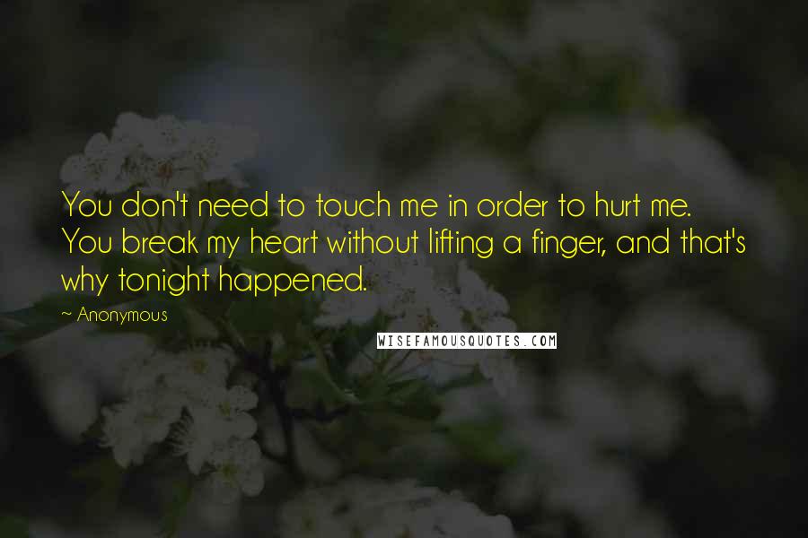 Anonymous Quotes: You don't need to touch me in order to hurt me. You break my heart without lifting a finger, and that's why tonight happened.