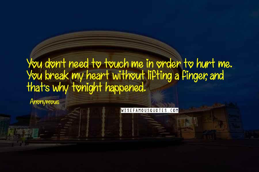 Anonymous Quotes: You don't need to touch me in order to hurt me. You break my heart without lifting a finger, and that's why tonight happened.